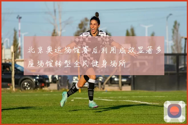 北京奥运场馆赛后利用成效显著多座场馆转型全民健身场所