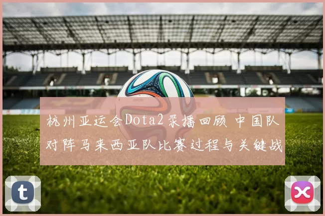 杭州亚运会Dota2录播回顾 中国队对阵马来西亚队比赛过程与关键战术