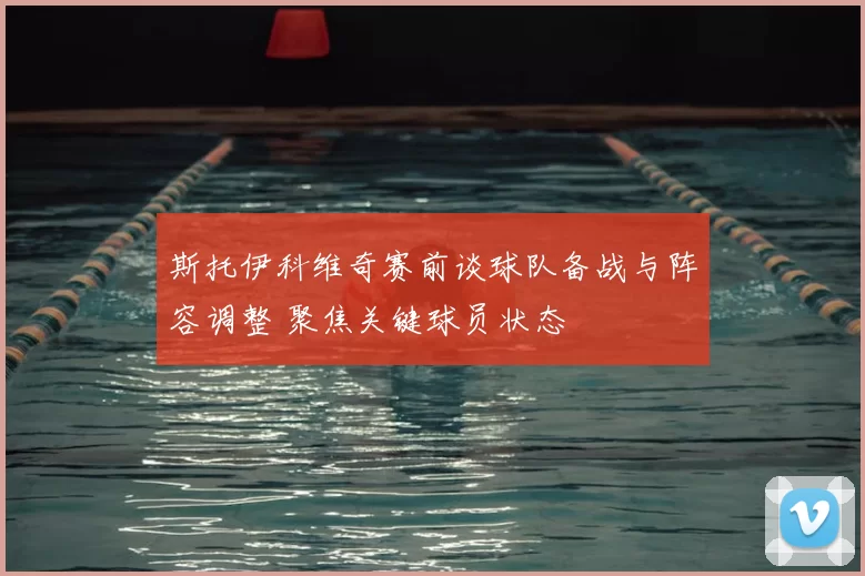 斯托伊科维奇赛前谈球队备战与阵容调整 聚焦关键球员状态