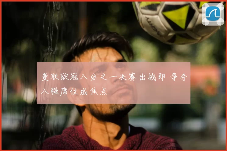 曼联欧冠八分之一决赛出战即 争夺八强席位成焦点