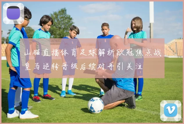 山猫直播体育足球解析欧冠焦点战皇马逆转晋级后续对手引关注