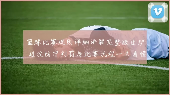 篮球比赛规则详细讲解完整版出炉 进攻防守判罚与比赛流程一文看懂