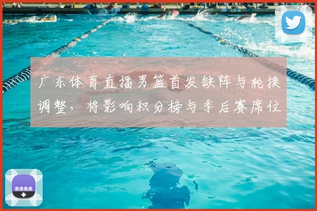 广东体育直播男篮首发缺阵与轮换调整，将影响积分榜与季后赛席位