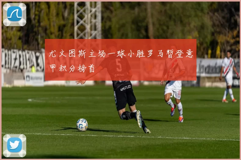 尤文图斯主场一球小胜罗马暂登意甲积分榜首