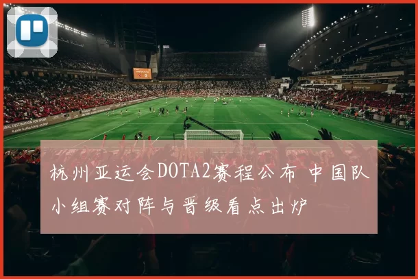 杭州亚运会DOTA2赛程公布 中国队小组赛对阵与晋级看点出炉