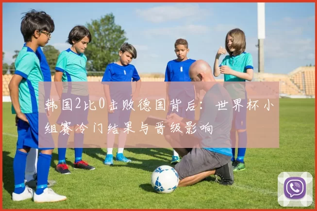 韩国2比0击败德国背后：世界杯小组赛冷门结果与晋级影响