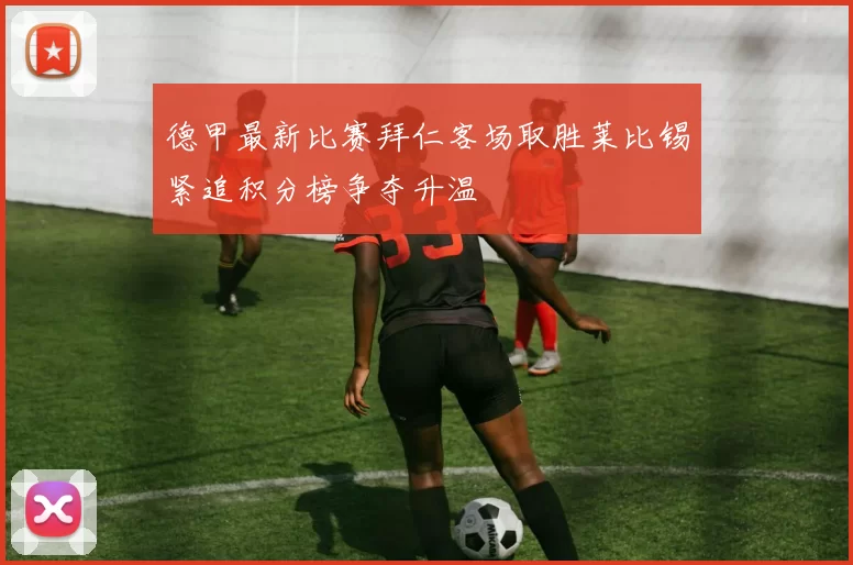 德甲最新比赛拜仁客场取胜莱比锡紧追积分榜争夺升温