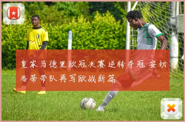 皇家马德里欧冠决赛逆转夺冠 安切洛蒂带队再写欧战新篇
