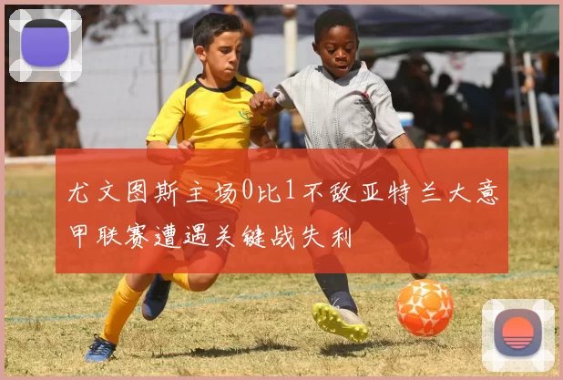 尤文图斯主场0比1不敌亚特兰大意甲联赛遭遇关键战失利