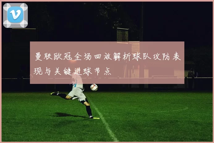 曼联欧冠全场回放解析球队攻防表现与关键进球节点