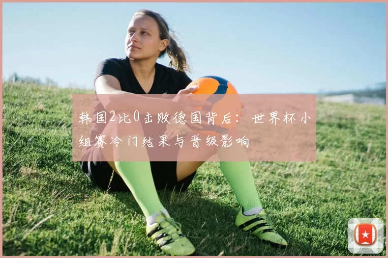 韩国2比0击败德国背后：世界杯小组赛冷门结果与晋级影响
