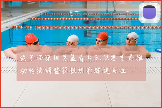 武子涵深圳男篮青年队联赛首秀推动轮换调整获教练和球迷关注