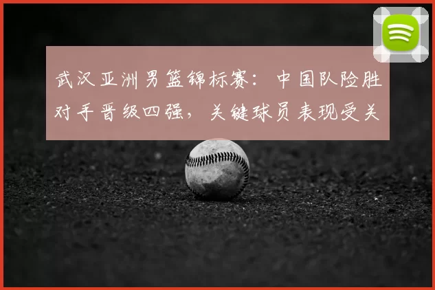 武汉亚洲男篮锦标赛:中国队险胜对手晋级四强,关键球员表现受关注