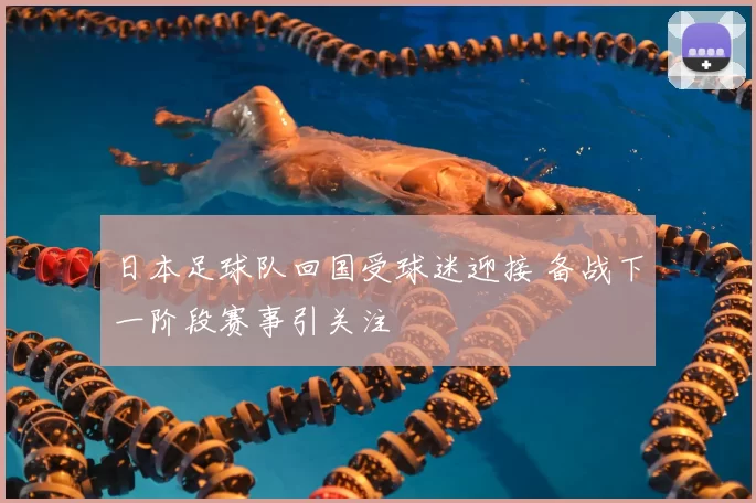日本足球队回国受球迷迎接 备战下一阶段赛事引关注