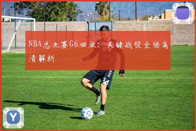 NBA总决赛G6回放：关键战役全场高清解析