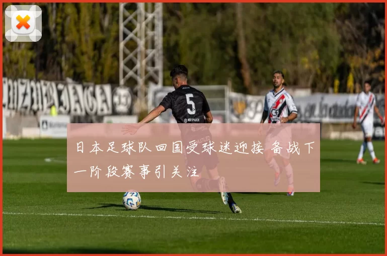 日本足球队回国受球迷迎接 备战下一阶段赛事引关注