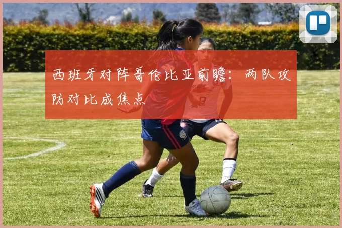 西班牙对阵哥伦比亚前瞻：两队攻防对比成焦点