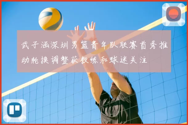 武子涵深圳男篮青年队联赛首秀推动轮换调整获教练和球迷关注